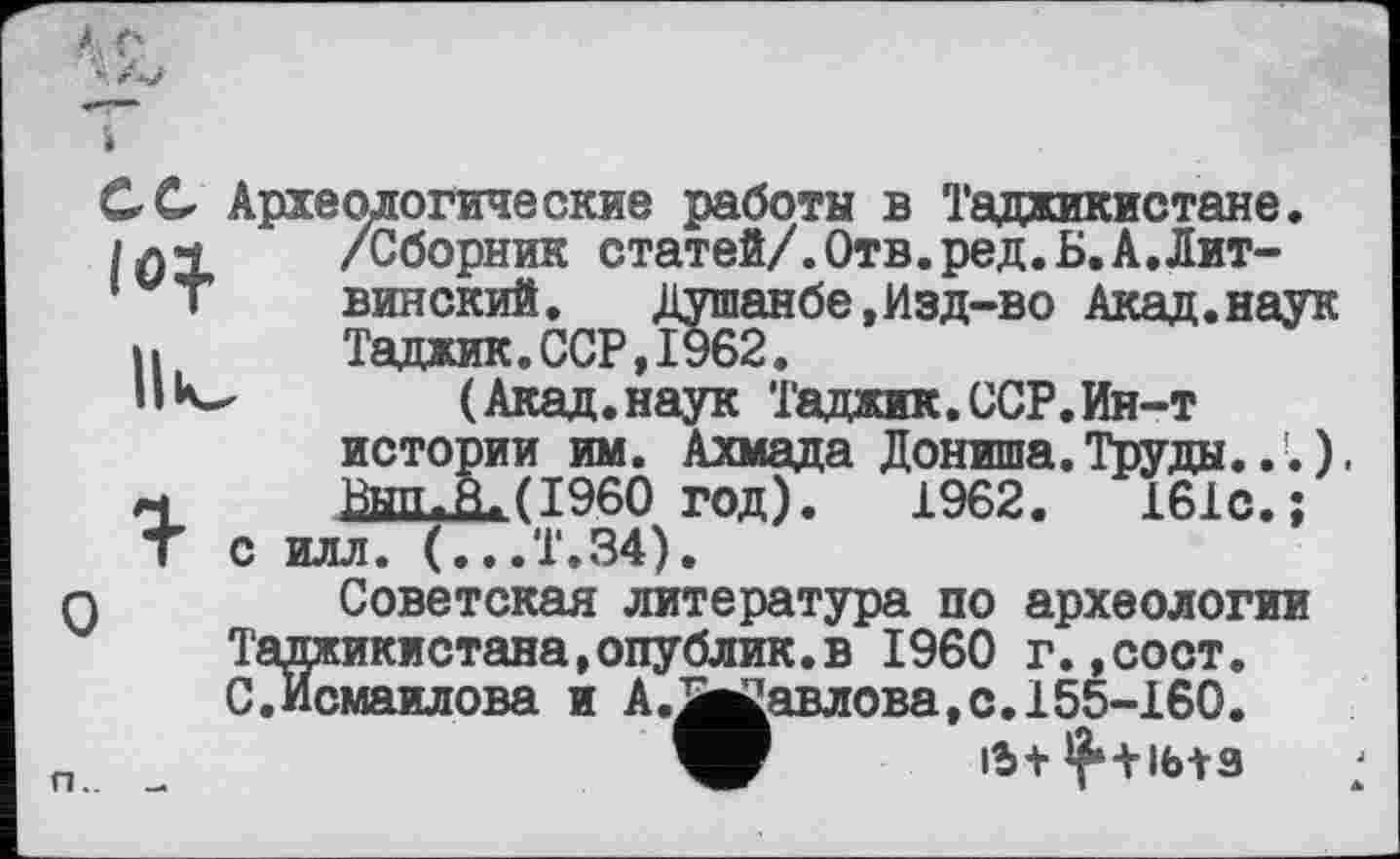 ﻿С С Археологические работы в Таджикистане.
І0Х	/Сборник статей/.Отв.ред.Б.А.Лит-
винский. Душанбе,Изд-во Акад.наук ».	Таджик. ССР, 1962.
(Акад.наук Таджик.ССР.Ин-т истории им. Ахмада Дониша.Труды...).
п. Вып*Яа.(I960 год). 1962.	161с.;
Т с илл. (...Т.34).
О Советская литература по археологии Таджикистана,опублик.в I960 г.,сост. С.Исмаилова и А.Зи^авлова,с.155-160.